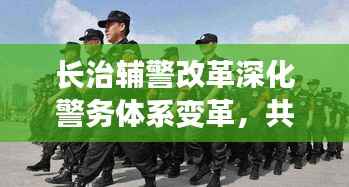 长治辅警改革深化警务体系变革，共建和谐社会新篇章，最新消息揭秘