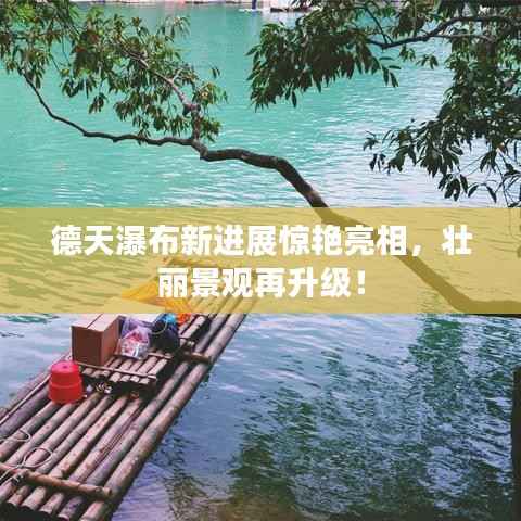 德天瀑布新进展惊艳亮相，壮丽景观再升级！