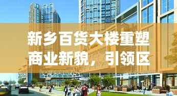 新乡百货大楼重塑商业新貌，引领区域消费潮流，新闻头条重磅关注